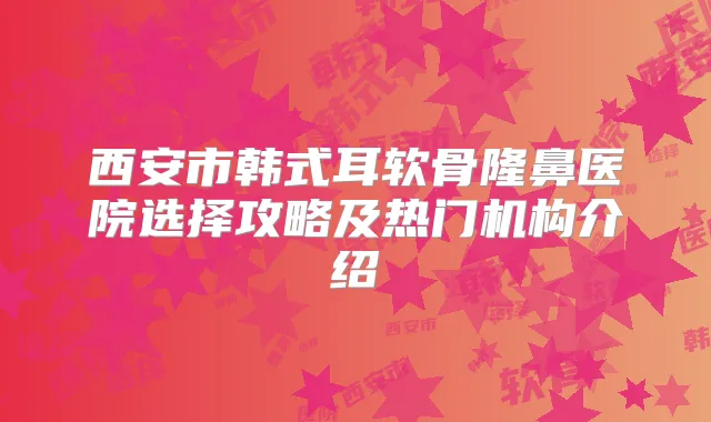 西安市韩式耳软骨隆鼻医院选择攻略及热门机构介绍