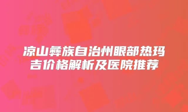 凉山彝族自治州眼部热玛吉价格解析及医院推荐