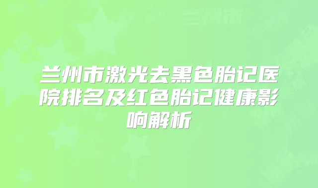 兰州市激光去黑色胎记医院排名及红色胎记健康影响解析