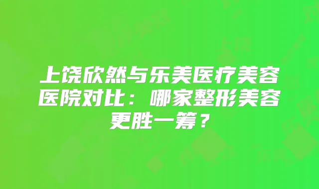 上饶欣然与乐美医疗美容医院对比：哪家整形美容更胜一筹？