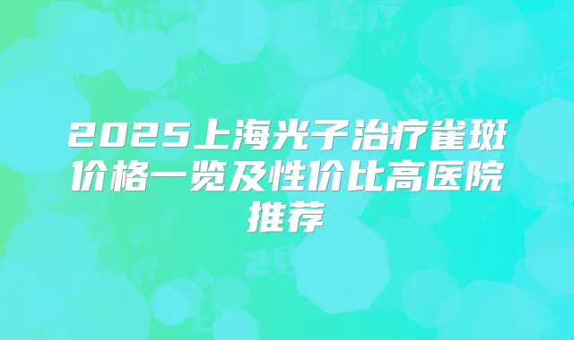 2025上海光子雀斑价格一览及性价比高医院推荐