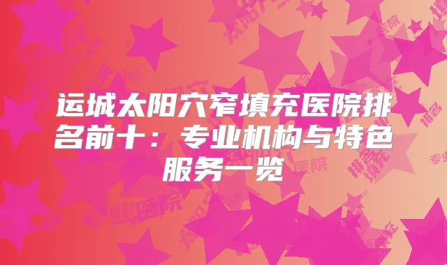 运城太阳穴窄填充医院排名前十：专业机构与特色服务一览