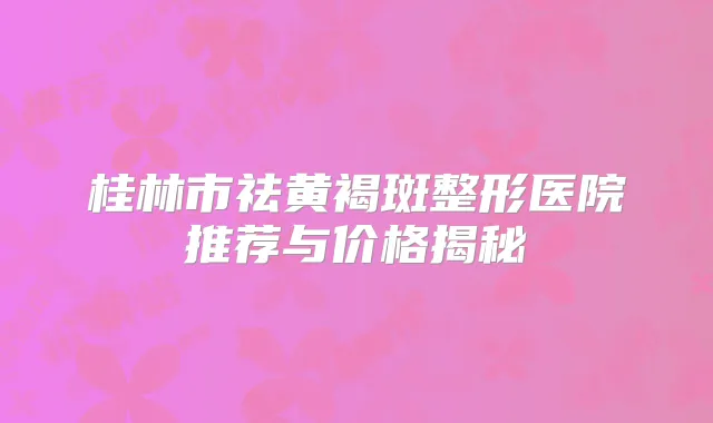 桂林市祛黄褐斑整形医院推荐与价格揭秘