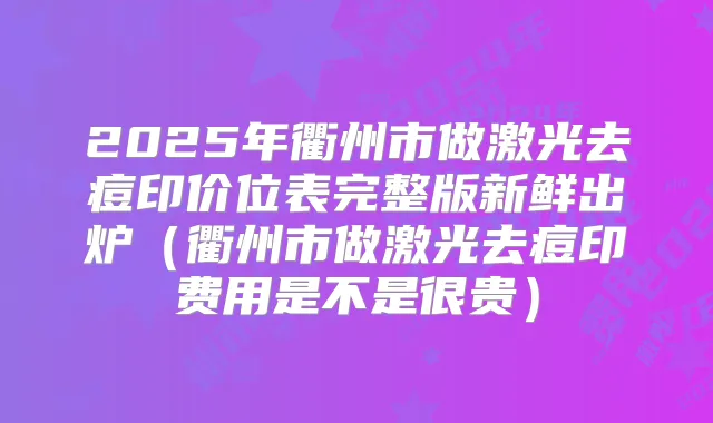 2025年衢州市做激光去痘印价位表完整版新鲜出炉（衢州市做激光去痘印费用是不是很贵）