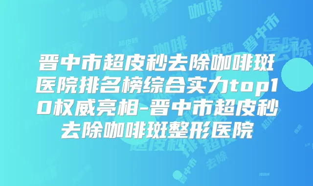 晋中市超皮秒去除咖啡斑医院排名榜综合实力top10亮相-晋中市超皮秒去除咖啡斑整形医院