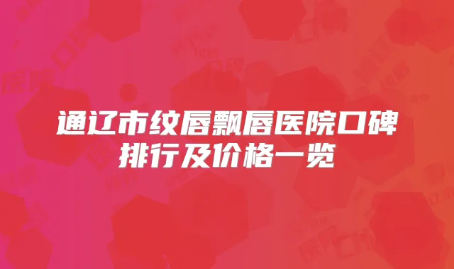 通辽市纹唇飘唇医院口碑排行及价格一览