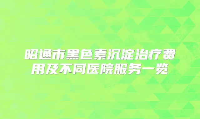 昭通市黑色素沉淀费用及不同医院服务一览