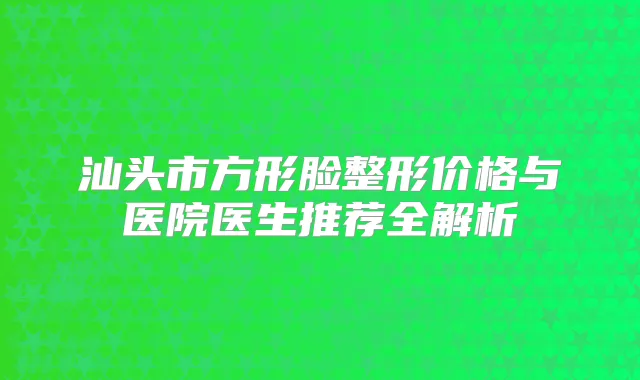 汕头市方形脸整形价格与医院医生推荐全解析