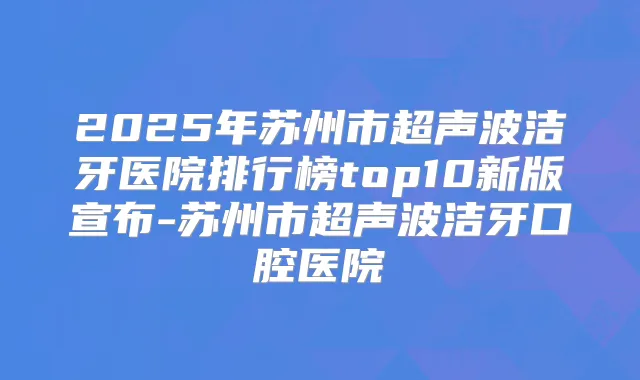 2025年苏州市超声波洁牙医院排行榜top10新版宣布-苏州市超声波洁牙口腔医院