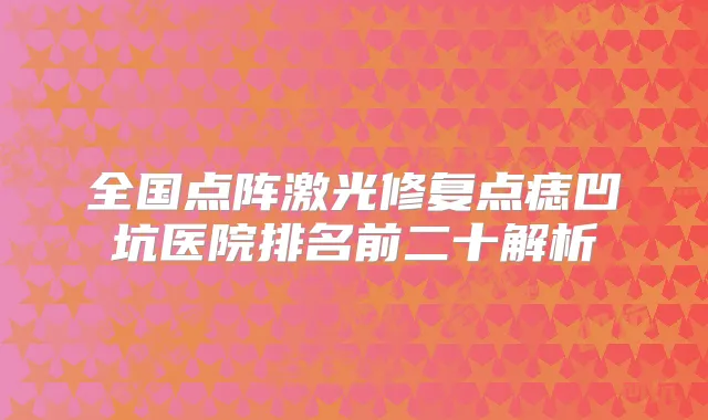 全国点阵激光修复点痣凹坑医院排名前二十解析