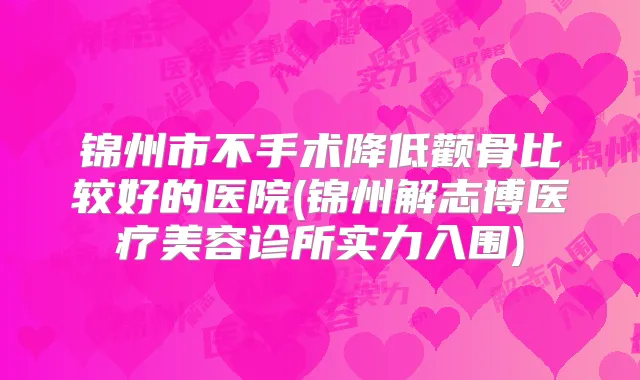 锦州市不手术降低颧骨比较好的医院(锦州解志博医疗美容诊所实力入围)