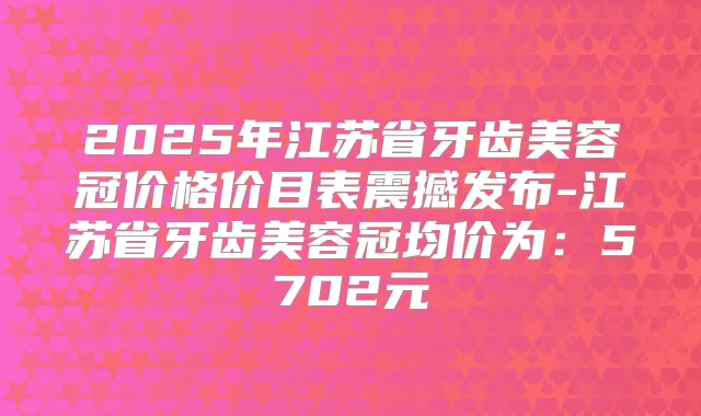 2025年江苏省牙齿美容冠价格价目表震撼发布-江苏省牙齿美容冠均价为：5702元
