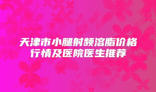 天津市小腿射频溶脂价格行情及医院医生推荐