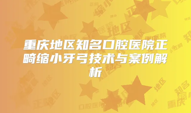 重庆地区知名口腔医院正畸缩小牙弓技术与案例解析