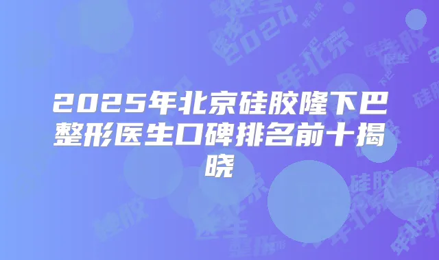 2025年北京硅胶隆下巴整形医生口碑排名前十揭晓