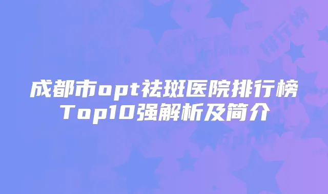 成都市opt祛斑医院排行榜Top10强解析及简介