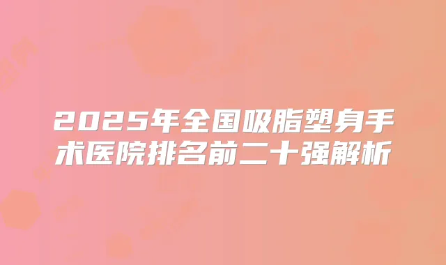 2025年全国吸脂塑身手术医院排名前二十强解析