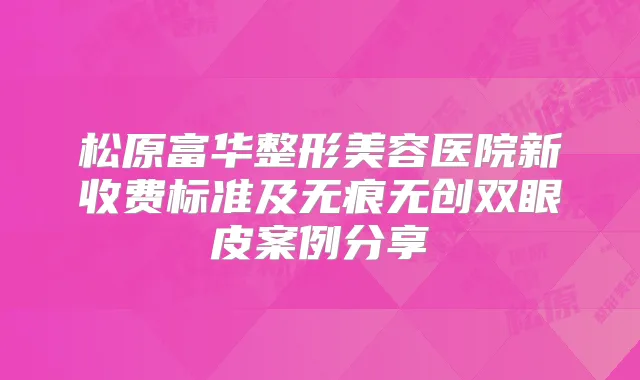 松原富华整形美容医院新收费标准及无痕无创双眼皮案例分享