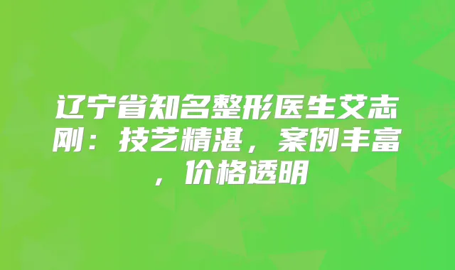辽宁省知名整形医生艾志刚：技艺精湛，案例丰富，价格透明