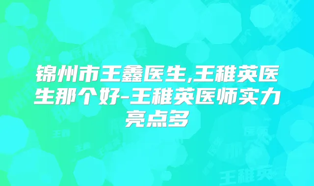 锦州市王鑫医生,王稚英医生那个好-王稚英医师实力亮点多