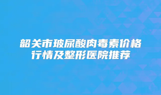 韶关市玻尿酸价格行情及整形医院推荐