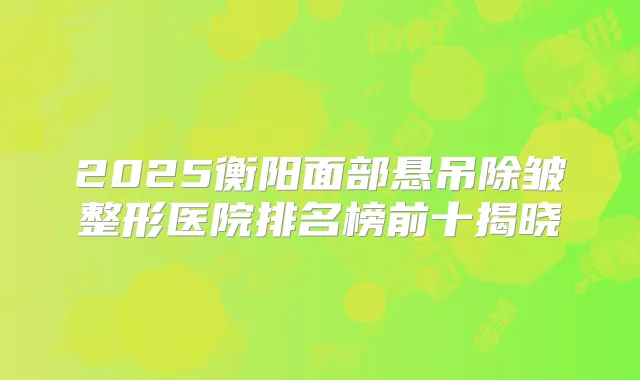 2025衡阳面部悬吊除皱整形医院排名榜前十揭晓
