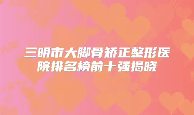 三明市大脚骨矫正整形医院排名榜前十强揭晓