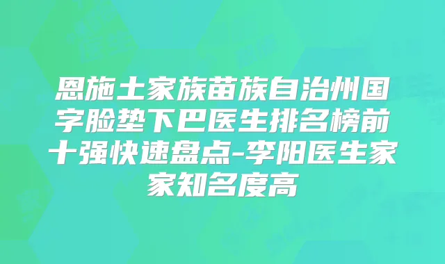 恩施土家族苗族自治州国字脸垫下巴医生排名榜前十强快速盘点-李阳医生家家知名度高