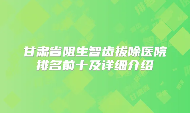 甘肃省阻生智齿拔除医院排名前十及详细介绍