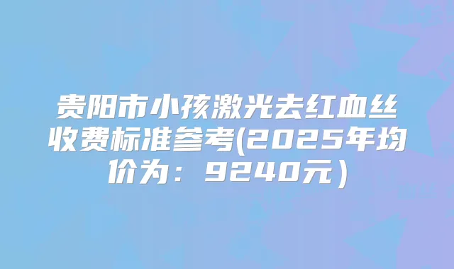贵阳市小孩激光去红血丝收费标准参考(2025年均价为：9240元）