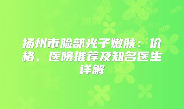 扬州市脸部光子嫩肤：价格、医院推荐及知名医生详解