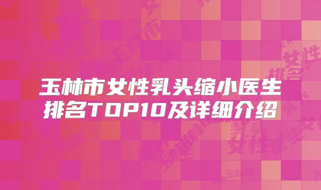 玉林市女性乳头缩小医生排名TOP10及详细介绍