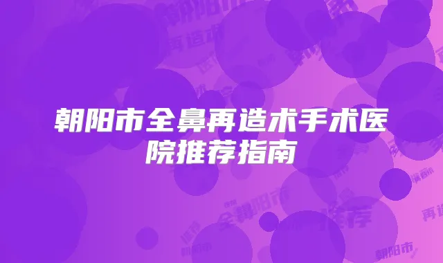 朝阳市全鼻再造术手术医院推荐指南