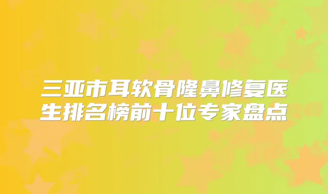 三亚市耳软骨隆鼻修复医生排名榜前十位专家盘点