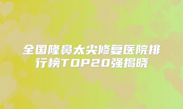 全国隆鼻太尖修复医院排行榜TOP20强揭晓