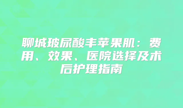 聊城玻尿酸丰苹果肌：费用、效果、医院选择及术后护理指南