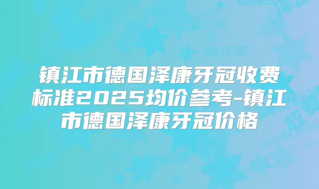 镇江市德国泽康牙冠收费标准2025均价参考-镇江市德国泽康牙冠价格