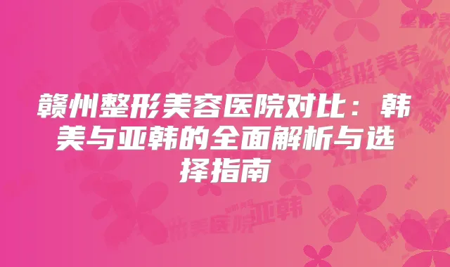 赣州整形美容医院对比：韩美与亚韩的全面解析与选择指南