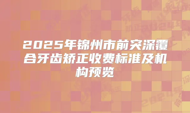2025年锦州市前突深覆合牙齿矫正收费标准及机构预览