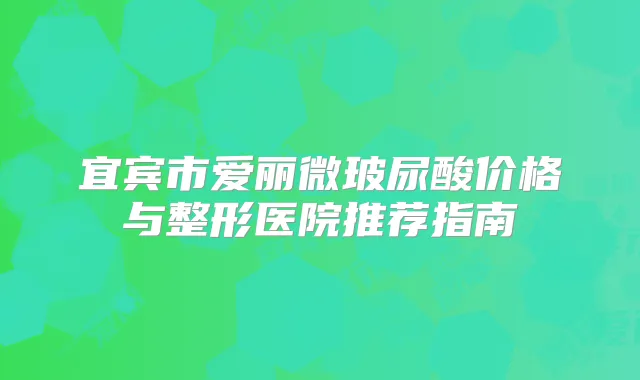 宜宾市爱丽微玻尿酸价格与整形医院推荐指南