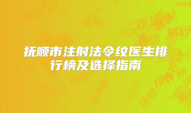 抚顺市注射法令纹医生排行榜及选择指南