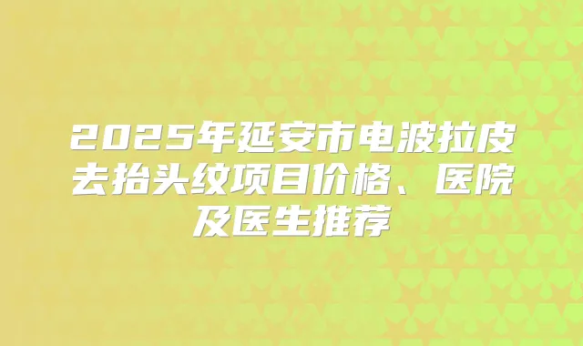 2025年延安市电波拉皮去抬头纹项目价格、医院及医生推荐