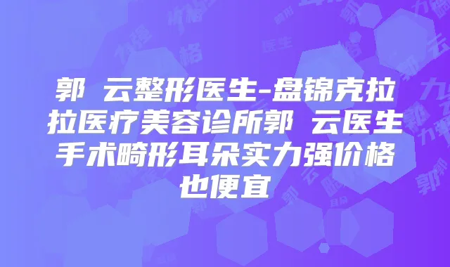 郭琇云整形医生-盘锦克拉拉医疗美容诊所郭琇云医生手术畸形耳朵实力强价格也便宜