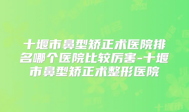十堰市鼻型矫正术医院排名哪个医院比较厉害-十堰市鼻型矫正术整形医院