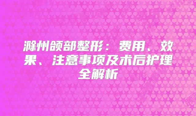 滁州颌部整形：费用、效果、注意事项及术后护理全解析