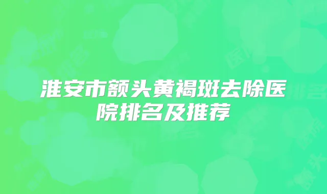 淮安市额头黄褐斑去除医院排名及推荐