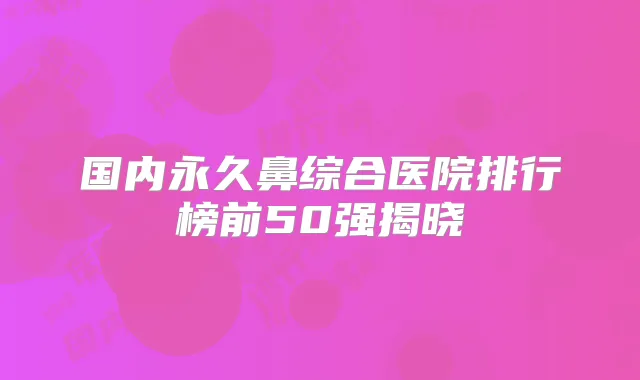 国内永久鼻综合医院排行榜前50强揭晓