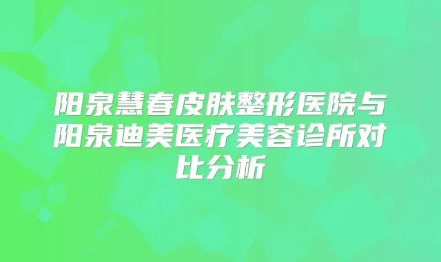阳泉慧春皮肤整形医院与阳泉医疗美容诊所对比分析