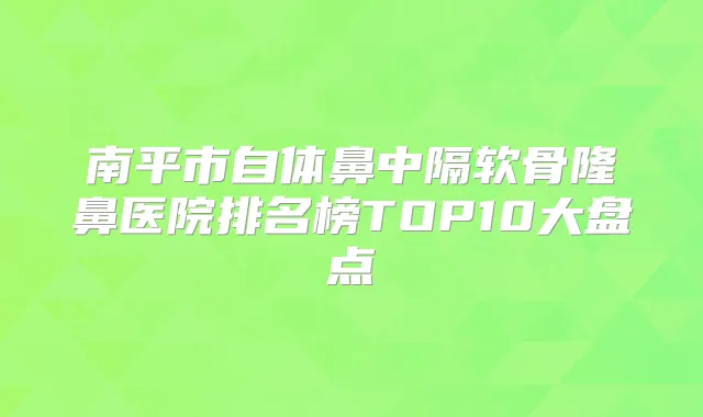 南平市自体鼻中隔软骨隆鼻医院排名榜TOP10大盘点