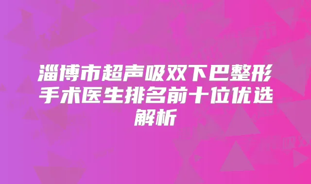 淄博市超声吸双下巴整形手术医生排名前十位优选解析